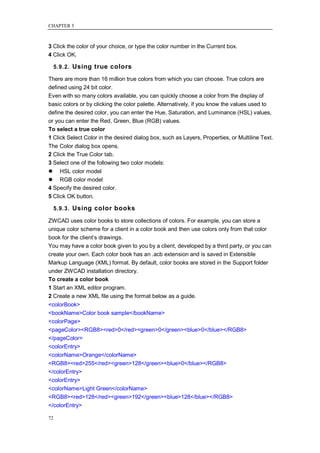 CHAPTER 5



3 Click the color of your choice, or type the color number in the Current box.
4 Click OK.

     5.9.2. Using true colors

There are more than 16 million true colors from which you can choose. True colors are
defined using 24 bit color.
Even with so many colors available, you can quickly choose a color from the display of
basic colors or by clicking the color palette. Alternatively, if you know the values used to
define the desired color, you can enter the Hue, Saturation, and Luminance (HSL) values,
or you can enter the Red, Green, Blue (RGB) values.
To select a true color
1 Click Select Color in the desired dialog box, such as Layers, Properties, or Multiline Text.
The Color dialog box opens.
2 Click the True Color tab.
3 Select one of the following two color models:
 HSL color model
 RGB color model
4 Specify the desired color.
5 Click OK button.

     5.9.3. Using color books

ZWCAD uses color books to store collections of colors. For example, you can store a
unique color scheme for a client in a color book and then use colors only from that color
book for the client‘s drawings.
You may have a color book given to you by a client, developed by a third party, or you can
create your own. Each color book has an .acb extension and is saved in Extensible
Markup Language (XML) format. By default, color books are stored in the Support folder
under ZWCAD installation directory.
To create a color book
1 Start an XML editor program.
2 Create a new XML file using the format below as a guide.
<colorBook>
<bookName>Color book sample</bookName>
<colorPage>
<pageColor><RGB8><red>0</red><green>0</green><blue>0</blue></RGB8>
</pageColor>
<colorEntry>
<colorName>Orange</colorName>
<RGB8><red>255</red><green>128</green><blue>0</blue></RGB8>
</colorEntry>
<colorEntry>
<colorName>Light Green</colorName>
<RGB8><red>128</red><green>192</green><blue>128</blue></RGB8>
</colorEntry>

72
 