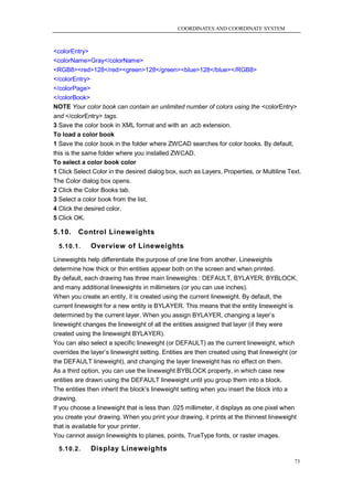 COORDINATES AND COORDINATE SYSTEM



<colorEntry>
<colorName>Gray</colorName>
<RGB8><red>128</red><green>128</green><blue>128</blue></RGB8>
</colorEntry>
</colorPage>
</colorBook>
NOTE Your color book can contain an unlimited number of colors using the <colorEntry>
and </colorEntry> tags.
3 Save the color book in XML format and with an .acb extension.
To load a color book
1 Save the color book in the folder where ZWCAD searches for color books. By default,
this is the same folder where you installed ZWCAD.
To select a color book color
1 Click Select Color in the desired dialog box, such as Layers, Properties, or Multiline Text.
The Color dialog box opens.
2 Click the Color Books tab.
3 Select a color book from the list.
4 Click the desired color.
5 Click OK.

5.10.    Control Lineweights
  5.10.1.     Overview of Lineweights
Lineweights help differentiate the purpose of one line from another. Lineweights
determine how thick or thin entities appear both on the screen and when printed.
By default, each drawing has three main lineweights : DEFAULT, BYLAYER, BYBLOCK,
and many additional lineweights in millimeters (or you can use inches).
When you create an entity, it is created using the current lineweight. By default, the
current lineweight for a new entity is BYLAYER. This means that the entity lineweight is
determined by the current layer. When you assign BYLAYER, changing a layer‘s
lineweight changes the lineweight of all the entities assigned that layer (if they were
created using the lineweight BYLAYER).
You can also select a specific lineweight (or DEFAULT) as the current lineweight, which
overrides the layer‘s lineweight setting. Entities are then created using that lineweight (or
the DEFAULT lineweight), and changing the layer lineweight has no effect on them.
As a third option, you can use the lineweight BYBLOCK property, in which case new
entities are drawn using the DEFAULT lineweight until you group them into a block.
The entities then inherit the block‘s lineweight setting when you insert the block into a
drawing.
If you choose a lineweight that is less than .025 millimeter, it displays as one pixel when
you create your drawing. When you print your drawing, it prints at the thinnest lineweight
that is available for your printer.
You cannot assign lineweights to planes, points, TrueType fonts, or raster images.

  5.10.2.     Display Lineweights
                                                                                           73
 