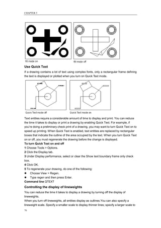 CHAPTER 5




Use Quick Text
If a drawing contains a lot of text using complex fonts, only a rectangular frame defining
the text is displayed or plotted when you turn on Quick Text mode.




Text entities require a considerable amount of time to display and print. You can reduce
the time it takes to display or print a drawing by enabling Quick Text. For example, if
you‘re doing a preliminary check print of a drawing, you may want to turn Quick Text on to
speed up printing. When Quick Text is enabled, text entities are replaced by rectangular
boxes that indicate the outline of the area occupied by the text. When you turn Quick Text
on or off, you must regenerate the drawing before the change is displayed.
To turn Quick Text on and off
1 Choose Tools > Options.
2 Click the Display tab.
3 Under Display performance, select or clear the Show text boundary frame only check
box.
4 Click OK.
5 To regenerate your drawing, do one of the following:
 Choose View > Regen.
 Type regen and then press Enter.
Command line QTEXT
Controlling the display of lineweights
You can reduce the time it takes to display a drawing by turning off the display of
lineweights.
When you turn off lineweights, all entities display as outlines.You can also specify a
lineweight scale. Specify a smaller scale to display thinner lines; specify a larger scale to
76
 