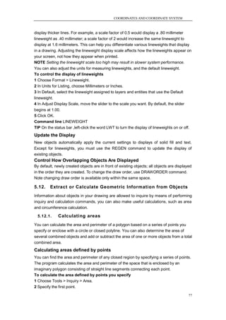 COORDINATES AND COORDINATE SYSTEM



display thicker lines. For example, a scale factor of 0.5 would display a .80 millimeter
lineweight as .40 millimeter; a scale factor of 2 would increase the same lineweight to
display at 1.6 millimeters. This can help you differentiate various lineweights that display
in a drawing. Adjusting the lineweight display scale affects how the lineweights appear on
your screen, not how they appear when printed.
NOTE Setting the lineweight scale too high may result in slower system performance.
You can also adjust the units for measuring lineweights, and the default lineweight.
To control the display of lineweights
1 Choose Format > Lineweight.
2 In Units for Listing, choose Millimeters or Inches.
3 In Default, select the lineweight assigned to layers and entities that use the Default
lineweight.
4 In Adjust Display Scale, move the slider to the scale you want. By default, the slider
begins at 1.00.
5 Click OK.
Command line LINEWEIGHT
TIP On the status bar ,left-click the word LWT to turn the display of lineweights on or off.
Update the Display
New objects automatically apply the current settings to displays of solid fill and text.
Except for lineweights, you must use the REGEN command to update the display of
existing objects.
Control How Overlapping Objects Are Displayed
By default, newly created objects are in front of existing objects; all objects are displayed
in the order they are created. To change the draw order, use DRAWORDER command.
Note changing draw order is available only within the same space.

5.12.    Extract or Calculate Geometric Information from Objects
Information about objects in your drawing are allowed to inquire by means of performing
inquiry and calculation commands, you can also make useful calculations, such as area
and circumference calculation.

  5.12.1.     Calculating areas
You can calculate the area and perimeter of a polygon based on a series of points you
specify or enclose with a circle or closed polyline. You can also determine the area of
several combined objects and add or subtract the area of one or more objects from a total
combined area.
Calculating areas defined by points
You can find the area and perimeter of any closed region by specifying a series of points.
The program calculates the area and perimeter of the space that is enclosed by an
imaginary polygon consisting of straight line segments connecting each point.
To calculate the area defined by points you specify
1 Choose Tools > Inquiry > Area.
2 Specify the first point.

                                                                                           77
 