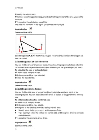 CHAPTER 5



3 Specify the second point.
4 Continue specifying points in sequence to define the perimeter of the area you want to
measure.
5 To complete the calculation, press Enter.
The area and perimeter of the region you defined are displayed.

Inquiry toolbar
Command line AREA




Select the points (A, B, C) that form a polygon. The area and perimeter of the region are
then calculated.
Calculating areas of closed objects
You can find the area of any closed object. In addition, the program calculates either the
circumference or the perimeter of the object, depending on the type of object you select.
To calculate the area of a closed object
1 Choose Tools > Inquiry > Area.
2 On the command line, type e (entity).
3 Select the closed entity.

Inquiry toolbar
Command line AREA
Calculating combined areas
You can find the total area of several combined regions by specifying points or by
selecting objects. You can also subtract the areas of objects or polygons from a running
total.
To add areas to calculate a combined area
1 Choose Tools > Inquiry > Area.
2 On the command line, type a (add).
3 Using one of the following methods, identify the first area:
   Specify points defining a polygon, and then press Enter.
   Type e (entity), select the entities you want to add, and then press Enter to complete
    the calculations.
4 To complete the command, press Enter.

Inquiry toolbar
Command line AREA
78
 