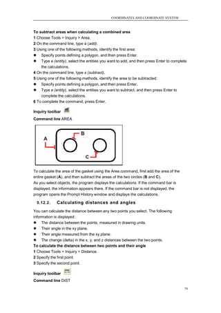COORDINATES AND COORDINATE SYSTEM



To subtract areas when calculating a combined area
1 Choose Tools > Inquiry > Area.
2 On the command line, type a (add).
3 Using one of the following methods, identify the first area:
   Specify points defining a polygon, and then press Enter.
   Type e (entity), select the entities you want to add, and then press Enter to complete
    the calculations.
4 On the command line, type s (subtract).
5 Using one of the following methods, identify the area to be subtracted:
   Specify points defining a polygon, and then press Enter.
   Type e (entity), select the entities you want to subtract, and then press Enter to
    complete the calculations.
6 To complete the command, press Enter.

Inquiry toolbar
Command line AREA




To calculate the area of the gasket using the Area command, first add the area of the
entire gasket (A), and then subtract the areas of the two circles (B and C).
As you select objects, the program displays the calculations. If the command bar is
displayed, the information appears there. If the command bar is not displayed, the
program opens the Prompt History window and displays the calculations.

    5.12.2.   Calculating distances and angles
You can calculate the distance between any two points you select. The following
information is displayed:
 The distance between the points, measured in drawing units.
 Their angle in the xy plane.
 Their angle measured from the xy plane.
 The change (delta) in the x, y, and z distances between the two points.
To calculate the distance between two points and their angle
1 Choose Tools > Inquiry > Distance.
2 Specify the first point.
3 Specify the second point.

Inquiry toolbar
Command line DIST

                                                                                         79
 