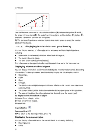 CHAPTER 5




Use the Distance command to calculate the distance (A) between two points (B and C),
the angle in the xy plane (D), the angle from the xy plane, and the delta x (E), delta y (F),
and delta z distances between the two points.
TIP To use specific points on selected objects, use object snaps to select the precise
points on the objects.

     5.12.3.   Displaying information about your draw ing
You can display a variety of information about a drawing and the objects it contains,
including:
 Information in the drawing database about selected objects.
 The current drawing status.
 The time spent working on the drawing.
This information is displayed in the Prompt History window and in the command bar.
Displaying information about objects
You can display information about the selected objects. The information varies, depending
on the type of objects you select. All of the listings display the following information:
 Object type.
 Layer.
 Color.
 Linetype.
 The location of the object (its xyz coordinates relative to the current user coordinate
     system [UCS]).
 The current space (model space on the Model tab or paper space on a Layout tab).
 The size of the object (the information varies, depending on the object type).
To display information about an object
1 Choose Tools > Inquiry > List.
2 Select one or more objects.
3 Press Enter.

Inquiry toolbar
Command line LIST
TIP To return to the drawing window, press F2.
Displaying the drawing status
You can display information about the current status of a drawing, including:
 Drawing name.
 Limits.

80
 