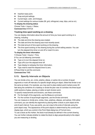 COORDINATES AND COORDINATE SYSTEM



   Insertion base point.
 Snap and grid settings.
 Current layer, color, and linetype.
 Current settings for various modes (fill, grid, orthogonal, snap, blips, and so on).
To display the drawing status
Choose Tools > Inquiry > Status.
Command line STATUS
Tracking time spent working on a drawing
You can display information about the amount of time you have spent working on a
drawing, including:
 The date and time the drawing was created.
 The date and time the drawing was most recently saved.
 The total amount of time spent working on the drawing.
 The time spent working on the drawing during the current editing session. You can
    turn the elapsed time timer on and off or reset it to zero.
To display the timer information
1 Choose Tools > Inquiry > Time.
2 You can do following commands:
 Type on to turn the elapsed timer on.
 Type off to turn the elapsed timer off.
 Type display to redisplay the timer information.
 Type reset to reset the elapsed timer to zero.
3 Press Enter to exit the command.
Command line TIME

5.13.    Specify Intervals on Objects
You can divide a line, arc, circle, polyline, ellipse, or spline into a number of equal
segments or mark off intervals of a specific length along an object. (Note that divide is not
the same as break.) For example, you may want to place station-point markers every 50
feet along the centerline of a roadway or divide the plan view of a window into three equal
width sections of glass, placing a mullion at each division point.
To specify measurements and divisions, use these commands:
 For the length of the segments, use the Measure command.
 For the number of equal length segments, use the Divide command.
You can measure or divide arcs, circles, lines, polylines, ellipses, and splines. With either
command, you can identify the segments by placing either a block or point object at the
end of each interval. If you use points, you can snap to the ends of intervals using the
point object snap. The appearance of the point objects is determined by the current point
display type, which you control in the Point Style dialog box of Format menu.
To use a block as the marker, the block must already be defined in the current drawing.
You can further indicate whether to rotate the block to align perpendicularly to the object
you are measuring or dividing.



                                                                                           81
 