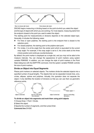 CHAPTER 5




ZWCAD begins measuring or dividing based on the point at which you select the object
and the type of object with which you are working. For most objects, measuring starts from
the endpoint closest to the point you used to select the object.
The starting point for measurements or divisions depends on the selected object type.
Generally, it includes the following cases:
 For lines or open polylines, the starting point is the endpoint that is closest to the
     selection point.
 For closed polylines, the starting point is the polyline start point.
 For circles, it is at the angle from the center point which is equivalent to the current
     snap angle. For example, if the snap angle is set to 0, the circle starts at the three
     o'clock position and continues counterclockwise.
By default, the point marker is displayed as a single dot, and you may not be able to the
measure intervals. You can change the appearance of point markers using system
variable PDMODE. In addition, you can change the style of point markers in the Point
Style dialog box with the DDPTYPE command. And the system variable PDSIZE controls
the size of point markers.
Divide an Object into Equal Segments
Places point markers on selected objects. The markers divide the selected objects into a
specified number of equal lengths. The objects that can be separated include lines, arcs,
circles, ellipses, splines and polylines. Actually, this operation does not separate the
object; it only identifies the location of divisions so that you can use them as geometric
reference points.




To divide an object into segments and mark them using point objects
1 Choose Draw > Point > Divide.
2 Select the object.
3 Specify the number of segments, and then press Enter.
Command line DIVIDE




82
 