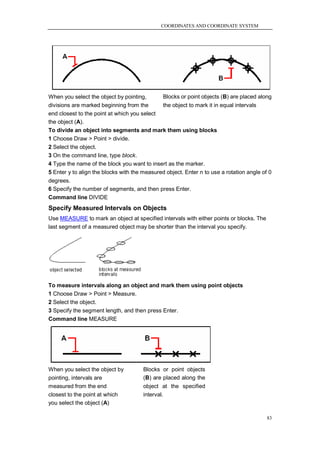 COORDINATES AND COORDINATE SYSTEM




When you select the object by pointing,       Blocks or point objects (B) are placed along
divisions are marked beginning from the       the object to mark it in equal intervals
end closest to the point at which you select
the object (A).
To divide an object into segments and mark them using blocks
1 Choose Draw > Point > divide.
2 Select the object.
3 On the command line, type block.
4 Type the name of the block you want to insert as the marker.
5 Enter y to align the blocks with the measured object. Enter n to use a rotation angle of 0
degrees.
6 Specify the number of segments, and then press Enter.
Command line DIVIDE
Specify Measured Intervals on Objects
Use MEASURE to mark an object at specified intervals with either points or blocks. The
last segment of a measured object may be shorter than the interval you specify.




To measure intervals along an object and mark them using point objects
1 Choose Draw > Point > Measure.
2 Select the object.
3 Specify the segment length, and then press Enter.
Command line MEASURE




When you select the object by          Blocks or point objects
pointing, intervals are                (B) are placed along the
measured from the end                  object at the specified
closest to the point at which          interval.
you select the object (A)

                                                                                          83
 