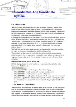 COORDINATES AND COORDINATE SYSTEM




6. Coordinates And Coordinate
   System

6.1. Coordinates
When a command prompts you for a point, you can specify a point in a drawing using
mouse or other pointing device, or you can enter a coordinate value on the command
prompt. Coordinate values include 2D coordinate and 3D coordinate values. You can type
2D coordinate as either Cartesian (X, Y) or polar coordinates. You can also locate points
with Cartesian, cylindrical or spherical coordinates.
A Cartesian coordinate system has three axes of X, Y and Z. Different coordinate systems
(2D or 3D) determine different coordinate representation ((x, y) or (x, y, z)). A coordinate
value indicates the point‘s distance (in units) and its direction along the X, Y and Z axes
relative to the coordinate system origin (0, 0) or (0, 0, 0). In addition, you can type a
relative coordinate by moving the cursor to specify a direction and then entering a
distance directly.
With both polar and Cartesian coordinates, you can type absolute coordinates based on
the origin, or relative coordinates based on the last point specified.
The coordinate can be measured in scientific, decimal, engineering, architectural, or
fractional notation. And the angle can be measured in grads, radians, surveyor‘s units, or
degrees, minutes, and seconds. You can control these unit formats in ―Drawing Units‖
dialog box.
Display Coordinates on the Status Bar
ZWCAD displays the current cursor location as a coordinate on the status bar at the
bottom of the ZWCAD window.

System variable COORDS controls the types of coordinate display.
 When COORDS is set to 0, updates only when you specify a point.
 When COORDS is set to 1, updates as you move the cursor.
 When COORDS is set to 2, updates absolute coordinate as you move the cursor, and
    displays the angle from the last point when prompt for distance and angle; this option
    is available only when you create lines or other objects that prompt for more than one
    point.

  6.1.1. Enter 2D Coordinates

When working in two dimensions, you specify points on the xy plane. You can specify any
point as an absolute coordinate (or Cartesian coordinate), using the exact x coordinate
and y coordinate locations relative to the origin (the (0,0) coordinate point at which the two
axes intersect), or as a relative coordinate in relation to the previous point. You can also
specify points using relative or absolute polar coordinates, which locate a point using a

                                                                                            85
 