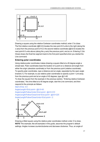 COORDINATES AND COORDINATE SYSTEM




Drawing a square using the relative Cartesian coordinates method; enter C to close.
The first relative coordinate (@8.5,0) locates the new point 8.5 units to the right (along the
x axis) from the previous point of 4,5; the second relative coordinate (@0,8.5) locates the
next point 8.5 units above (along the y axis) the previous point, and so on. Entering C (for
Close) draws the final line segment back to the first point specified when you started the
Line command.
Entering polar coordinates
Using relative polar coordinates makes drawing a square tilted at a 45 degree angle a
simple task. Polar coordinates base the location of a point on a distance and angle from
either the origin (absolute coordinate) or from the previous point (relative coordinate).
To specify polar coordinates, type a distance and an angle, separated by the open angle
bracket (<). For example, to use relative polar coordinates to specify a point 1 unit away
from the previous point and at an angle of 45 degrees, type @1<45.
To draw the square from the example in the previous section, ―Entering relative Cartesian
coordinates,‖ this time tilted at a 45 degree angle, start the Line command, and then
respond to the prompts as follows:
Start of line: 4,5
Angle/Length/<End point>: @8.5<45
Angle/Length/Follow/Undo/<End point>: @8.5<315
Angle/Length/Follow/Close/Und/<End point>: @8.5<225
Angle/Length/Follow/Close/Undo/<End point>: C




Drawing a tilted square using the relative polar coordinates method; enter C to close.
NOTE This example, like all examples in this guide, assumes the program‘s default
settings: Angles increase counterclockwise and decrease clockwise. Thus, an angle of

                                                                                            87
 