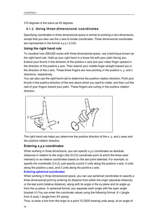 CHAPTER 6



315 degrees is the same as 45 degrees.

     6.1.2. Using three-dimensional coordinates

Specifying coordinates in three dimensional space is similar to working in two dimensions,
except that you also use the z axis to locate coordinates. Three dimensional coordinates
are represented in the format x,y,z ( 2,3,6).
Using the right hand rule
To visualize how ZWCAD works with three dimensional space, use a technique known as
the right hand rule. Hold up your right hand in a loose fist with your palm facing you.
Extend your thumb in the direction of the positive x axis and your index finger upward in
the direction of the positive y axis. Then extend your middle finger straight toward you in
the direction of the z axis. These three fingers are now pointing in the positive x, y, and z
directions, respectively.
You can also use the right hand rule to determine the positive rotation direction. Point your
thumb in the positive direction of the axis about which you want to rotate, and then curl the
rest of your fingers toward your palm. These fingers are curling in the positive rotation
direction.




The right hand rule helps you determine the positive direction of the x, y, and z axes and
the positive rotation direction.
Entering x,y,z coordinates
When working in three dimensions, you can specify x,y,z coordinates as absolute
distances in relation to the origin (the (0,0,0) coordinate point at which the three axes
intersect) or as relative coordinates based on the last point selected. For example, to
specify the coordinate (3,4,2), just specify a point 3 units along the positive x axis, 4 units
along the positive y axis, and 2 units along the positive z axis.
Entering spherical coordinates
When working in three dimensional space, you can use spherical coordinates to specify a
three dimensional point by entering its distance from either the origin (absolute distance)
or the last point (relative distance), along with its angle in the xy plane and its angle up
from the xy plane. In spherical format, you separate each angle with the open angle
bracket (<).You can enter the coordinate values using the following format: X < [angle
from X axis] < [angle from XY plane]
Thus, to draw a line from the origin to a point 10.2500 drawing units away, at an angle of

88
 