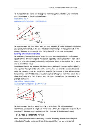 COORDINATES AND COORDINATE SYSTEM



45 degrees from the x axis and 35 degrees from the xy plane, start the Line command,
and then respond to the prompts as follows:
Start of line: 0,0,0
Angle/Length/<End point>: 10.2500<45<35




When you draw a line from a start point (A) to an endpoint (B) using spherical coordinates,
you specify its length (C, in this case 10.2500 units), the angle in the xy plane (D, in this
case 45 degrees), and the angle from the xy plane (E, in this case 35 degrees).
Entering cylindrical coordinates
When working in three dimensional space, you can also use cylindrical coordinates to
specify a three dimensional point. You specify a point by entering its distance from either
the origin (absolute distance) or the last point (relative distance), its angle in the xy plane,
and its zcoordinate value.
In cylindrical format, you separate the distance and angle with the open angle bracket (<)
and separate the angle and z value with a comma. You can enter the coordinate values
using the following format X < [angle from X axis],Z For example, to draw a line from the
last point to a point 7.4750 units away, at an angle of 27 degrees from the x axis in the xy
plane and 3 units up in the z direction, start the Line command, and then respond to the
prompts as follows:
Start of line: (select point A)
Angle/Length/<End point>: @7.4750<27,3




When you draw a line from a start point (A) to an endpoint (B) using cylindrical
coordinates, you specify its length (C, in this case 7.4750), the angle in the xy plane (D, in
this case 27 degrees), and the distance in the z direction (E, in this case 3 units).

  6.1.3. Use Coordinate Filters

Point filters provide a method of locating a point in a drawing relative to another point
without specifying the entire coordinate. Using a point filter, you can enter partial

                                                                                             89
 