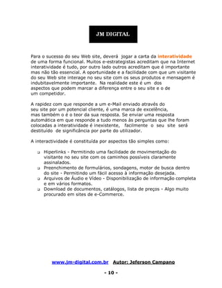 www.jm-digital.com.br Autor: Jeferson Campano
- 10 -
Para o sucesso do seu Web site, deverá jogar a carta da interatividade
de uma forma funcional. Muitos e-estrategistas acreditam que na Internet
interatividade é tudo, por outro lado outros acreditam que é importante
mas não tão essencial. A oportunidade e a facilidade com que um visitante
do seu Web site interage no seu site com os seus produtos e mensagem é
indubitavelmente importante. Na realidade este é um dos
aspectos que podem marcar a diferença entre o seu site e o de
um competidor.
A rapidez com que responde a um e-Mail enviado através do
seu site por um potencial cliente, é uma marca de excelência,
mas também o é o teor da sua resposta. Se enviar uma resposta
automática em que responde a tudo menos às perguntas que lhe foram
colocadas a interatividade é inexistente, facilmente o seu site será
destituído de significância por parte do utilizador.
A interactividade é constituída por aspectos tão simples como:
 Hiperlinks - Permitindo uma facilidade de movimentação do
visitante no seu site com os caminhos possíveis claramente
assinalados.
 Preenchimento de formulários, sondagens, motor de busca dentro
do site - Permitindo um fácil acesso à informação desejada.
 Arquivos de Áudio e Vídeo - Disponibilização de informação completa
e em vários formatos.
 Download de documentos, catálogos, lista de preços - Algo muito
procurado em sites de e-Commerce.
 