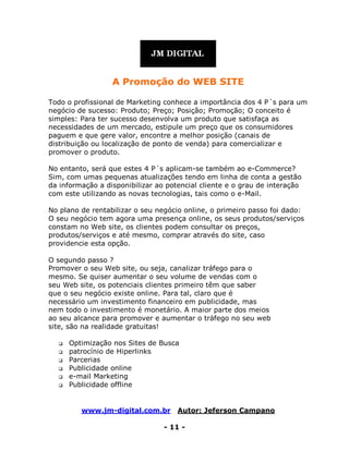 www.jm-digital.com.br Autor: Jeferson Campano
- 11 -
A Promoção do WEB SITE
Todo o profissional de Marketing conhece a importância dos 4 P´s para um
negócio de sucesso: Produto; Preço; Posição; Promoção; O conceito é
simples: Para ter sucesso desenvolva um produto que satisfaça as
necessidades de um mercado, estipule um preço que os consumidores
paguem e que gere valor, encontre a melhor posição (canais de
distribuição ou localização de ponto de venda) para comercializar e
promover o produto.
No entanto, será que estes 4 P´s aplicam-se também ao e-Commerce?
Sim, com umas pequenas atualizações tendo em linha de conta a gestão
da informação a disponibilizar ao potencial cliente e o grau de interação
com este utilizando as novas tecnologias, tais como o e-Mail.
No plano de rentabilizar o seu negócio online, o primeiro passo foi dado:
O seu negócio tem agora uma presença online, os seus produtos/serviços
constam no Web site, os clientes podem consultar os preços,
produtos/serviços e até mesmo, comprar através do site, caso
providencie esta opção.
O segundo passo ?
Promover o seu Web site, ou seja, canalizar tráfego para o
mesmo. Se quiser aumentar o seu volume de vendas com o
seu Web site, os potenciais clientes primeiro têm que saber
que o seu negócio existe online. Para tal, claro que é
necessário um investimento financeiro em publicidade, mas
nem todo o investimento é monetário. A maior parte dos meios
ao seu alcance para promover e aumentar o tráfego no seu web
site, são na realidade gratuitas!
 Optimização nos Sites de Busca
 patrocínio de Hiperlinks
 Parcerias
 Publicidade online
 e-mail Marketing
 Publicidade offline
 