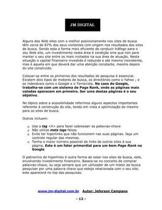 www.jm-digital.com.br Autor: Jeferson Campano
- 12 -
Alguns dos Web sites com o melhor posicionamento nos sites de busca
têm cerca de 87% dos seus visitantes com origem nos resultados dos sites
de busca. Sendo esta a forma mais eficiente de conduzir tráfego para o
seu Web site, um investimento nesta área é condição sine qua non para
manter o seu site entre os mais visitados na sua área de atuação. Nesta
situação o capital financeiro investido é reduzido e até mesmo inexistente,
mas é aquela em que deverá dar uma atenção constante, mesmo depois
do site construído.
Colocar-se entre os primeiros dos resultados de pesquisa é essencial.
Existem dois tipos de motores de busca, os directórios como o Yahoo ; e
os indexáveis como o Google e o Terravista. No caso do Google,
trabalha-se com um sistema de Page Rank, onde as páginas mais
cotadas aparecem em primeiro. Ser uma destas páginas é o seu
objetivo.
No tópico sobre a acessibilidade referimos alguns aspectos importantes
referente à construção do site, tendo em vista a optimização do mesmo
para os sites de busca.
Outros incluem:
 Use a tag <h> para fazer sobressair as palavras-chave
 Não utilize meta tags falsas
 Evite ter hiperlinks que não funcionem nas suas páginas. faça um
controle regular das mesmas.
 Tenha o maior número possível de links de outros sites à sua
página. Este é um fator primordial para um bom Page Rank no
Google.
O patrocínio de hiperlinks é outra forma de estar nos sites de busca, este,
envolvendo investimento financeiro. Baseia-se no conceito de comprar
palavras-chave, ou seja sempre que um utilizador de um motor de busca
pesquisar por uma palavra chave que esteja relacionada com o seu site,
este aparecerá no top das pesquisas.
 