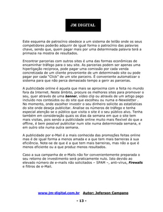 www.jm-digital.com.br Autor: Jeferson Campano
- 13 -
Este esquema de patrocínio obedece a um sistema de leilão onde os seus
competidores poderão adquirir de igual forma o patrocínio das palavras
chave, sendo que, quem pagar mais por uma determinada palavra terá a
primazia na mostra de resultados.
Encontrar parcerias com outros sites é uma das formas econômicas de
encaminhar tráfego para o seu site. As parcerias podem ser apenas uma
hiperligação reciproca, pode pagar uma comissão por cada venda
concretizada de um cliente proveniente de um determinado site ou pode
pagar por cada “Click” de um site parceiro. É conveniente automatizar o
sistema para que não perca demasiado tempo a gerir as parcerias.
A publicidade online é aquela que mais se aproxima com a feita no mundo
fora da Internet. Neste âmbito, procure os melhores sites para promover o
seu, quer através de uma banner, vídeo clip ou através de um artigo pago
incluído nos conteúdos ou do site que escolheu ou numa e-Newsletter .
No momento, onde escolher investir o seu dinheiro solicite as estatísticas
do site onde deseja publicitar. Analise os números de tráfego e tenha
especial atenção se o público que visita o site é o seu público alvo. Tenha
também em consideração quais os dias da semana em que o site tem
mais visitas, pois sendo a publicidade online muito mais flexível do que a
offline, é bem possível publicitar num site numa determinada semana, e
em outro site numa outra semana.
A publicidade por e-Mail é a mais conhecida das promoções feitas online
mas é de igual forma a menos amada e a que tem mais barreiras à sua
eficiência. Note-se de que é a que tem mais barreiras, mas não a que é
menos eficiente ou a que produz menos resultados.
Caso a sua campanha de e-Mails não for convenientemente preparada o
seu retorno de investimento será praticamente nulo. Isto devido ao
elevado número de e-mails não solicitados – SPAM –, anti-vírus, Firewalls
e filtros de e-Mail.
 