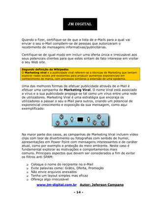 www.jm-digital.com.br Autor: Jeferson Campano
- 14 -
Quando o fizer, certifique-se de que a lista de e-Mails para a qual vai
enviar o seu e-Mail compõem-se de pessoas que autorizaram o
recebimento de mensagens informativas/publicitárias.
Certifique-se de igual modo em incluir uma oferta única e irrecusável aos
seus potenciais clientes para que estes sintam de fato interesse em visitar
o seu Web site.
Segundo definição da Wikipedia:
O Marketing viral e a publicidade viral referem-se a técnicas de Marketing que tentam
explorar redes sociais pré-existentes para produzir aumentos exponenciais em
conhecimento de marca, com processos similares a extensão de uma epidemia.
Uma das melhores formas de efetuar publicidade através de e-Mail é
efetuar uma campanha de Marketing Viral. O nome Viral está associado
a vírus e a sua publicidade propaga-se tal como um vírus entre uma rede
de utilizadores. Marketing Viral é uma estratégia que encoraja os
utilizadores a passar o seu e-Mail para outros, criando um potencial de
exponencial crescimento e exposição da sua mensagem, como aqui
exemplificado:
Na maior parte dos casos, as campanhas de Marketing Viral incluem vídeo
clips com teor de divertimento ou fotografias com sentido de humor,
apresentações em Power Point com mensagens interessantes e de caráter
atual, como por exemplo a proteção do meio ambiente. Neste caso é
fundamental explorar as motivações e comportamentos mais
comuns. Principais aspectos que devem ser considerados a fim de evitar
os filtros anti SPAM:
 Coloque o nome do recipiente no e-Mail
 Evite palavras como: Grátis, Oferta, Promoção
 Não envie arquivos anexados
 Tenha um layout simples mas eficaz
 Ofereça algo irrecusável
 