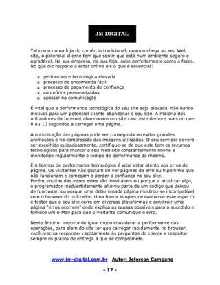 www.jm-digital.com.br Autor: Jeferson Campano
- 17 -
Tal como numa loja do comércio tradicional, quando chega ao seu Web
site, o potencial cliente tem que sentir que está num ambiente seguro e
agradável. Na sua empresa, na sua loja, sabe perfeitamente como o fazer.
No que diz respeito a estar online eis o que é essencial:
 performance tecnológica elevada
 processo de encomenda fácil
 processo de pagamento de confiança
 conteúdos personalizados
 apostar na comunicação
É vital que a performance tecnológica do seu site seja elevada, não dando
motivos para um potencial cliente abandonar o seu site. A maioria dos
utilizadores da Internet abandonam um site caso este demore mais do que
8 ou 10 segundos a carregar uma página.
A optimização das páginas pode ser conseguida ao evitar grandes
animações e na compressão das imagens utilizadas. O seu servidor deverá
ser escolhido cuidadosamente, certifique-se de que este tem os recursos
tecnológicos para manter o seu Web site constantemente online e
monitorize regularmente o tempo de performance do mesmo.
Em termos de performance tecnológica é vital estar atento aos erros de
página. Os visitantes não gostam de ver páginas de erro ou hiperlinks que
não funcionam e começam a perder a confiança no seu site.
Porém, muitas das vezes estes são inevitáveis ou porque a atualizar algo,
o programador inadvertidamente alterou parte de um código que deixou
de funcionar, ou porque uma determinada página mostrou-se incompatível
com o browser do utilizador. Uma forma simples de contornar este aspecto
é testar que o seu site corre em diversas plataformas e construir uma
página “erros ocorrem” onde explica as causas possíveis para o sucedido e
fornece um e-Mail para que o visitante comunique o erro.
Neste âmbito, importa de igual modo considerar a performance das
operações, para alem do site ter que carregar rapidamente no browser,
você precisa responder rapidamente às perguntas do cliente e respeitar
sempre os prazos de entrega a que se compromete.
 