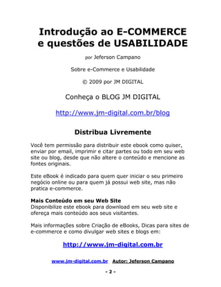 www.jm-digital.com.br Autor: Jeferson Campano
- 2 -
Introdução ao E-COMMERCE
e questões de USABILIDADE
por Jeferson Campano
Sobre e-Commerce e Usabilidade
© 2009 por JM DIGITAL
Conheça o BLOG JM DIGITAL
http://www.jm-digital.com.br/blog
Distribua Livremente
Você tem permissão para distribuir este ebook como quiser,
enviar por email, imprimir e citar partes ou todo em seu web
site ou blog, desde que não altere o conteúdo e mencione as
fontes originais.
Este eBook é indicado para quem quer iniciar o seu primeiro
negócio online ou para quem já possui web site, mas não
pratica e-commerce.
Mais Conteúdo em seu Web Site
Disponibilize este ebook para download em seu web site e
ofereça mais conteúdo aos seus visitantes.
Mais informações sobre Criação de eBooks, Dicas para sites de
e-commerce e como divulgar web sites e blogs em:
http://www.jm-digital.com.br
 