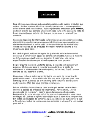 www.jm-digital.com.br Autor: Jeferson Campano
- 20 -
Para alem da sugestão de artigos relacionados, pode sugerir produtos que
outros clientes tenham adquirido quando compraram o mesmo produto
que o cliente está visualizando. Algo amplamente executado pela Amazon,
onde um cliente que compre um determinado livro é-lhe dada uma lista de
livros adquiridos por outros clientes que compraram o mesmo livro
que este.
Caso não disponha de informação suficiente para personalizar conteúdos,
disponibilize uma forma ao seu potencial cliente para personalizar os
conteúdos do seu site. Neste caso terá mais chances de realizar uma
venda no seu site, se os produtos mostrados forem de última e real
importância para este.
Em caráter geral, coloque imagens de qualidade, nunca de tamanho
excessivo e sempre com opção de serem aumentadas. Colocar o máximo
de informação possível sobre os produtos é essencial, tais como
especificações tendo sempre visível o preço de cada produto.
Se por alguma razão um visitante deixou o seu site sem adquirir um
produto, dê-lhe algo para o recordar que poderá ser a opção de
subscrever a e-Newsletter da sua empresa, sendo que, ficará com um
contato do seu potencial cliente.
Comunicar online é extremamente fácil e um meio de comunicação
praticamente sem custos adicionais. Um dos seus objetivos para uma
estratégia bem sucedida de e-Marketing será sempre a aquisição do
endereço de e-Mail dos seus clientes e visitantes.
Utilize métodos automatizados para enviar por e-mail para os seus
clientes o estado do processo de encomenda. Por exemplo, “A sua
encomenda foi recebida” – inserir os produtos na sua homepage.
Personalização pode ser algo difícil de introduzir no seu site, mas com a
utilização de Cookies e alguma codificação tudo é bem mais simplificado.
Em todas as situações dê sempre a opção ao cliente de subscrever a sua
e-Newsletter, inclua os contatos da sua empresa e ofereça-lhe um motivo
para voltar.
 