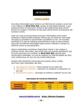 www.jm-digital.com.br Autor: Jeferson Campano
- 23 -
CONCLUSÃO
Use estas informações para construir um Web site de sucesso e se já tiver
o seu negócio na World Wide Web, analise se está desenvolvendo a sua
presença online corretamente. Porquê é tão fundamental estar online?
Porque vai chegar o momento em que para sobreviverem as empresas vão
funcionar online.
Cada vez mais os consumidores procuram informações online sobre
empresas e determinados produtos. Mesmo que os comprem mais tarde
nas lojas ou procedam a encomendas via telefone ou fax. Um exemplo
certificado é o caso da indústria automobilística onde os consumidores
procuram na Internet informações sobre carros e efetuam a compra no
stand da marca ou concessionário.
Alguns empresários consideram dispendioso colocar o seu negócio e
empresa online. Para estes, será ainda mais caro quando perceberem que
há muito deveriam ter investido na World Wide Web. Quando bem
estruturado e planejado, um ano de negócios na Internet poderá ser bem
mais rentável que um ano nos nos meios tradicionais.
Existem três elementos chaves para ter sucesso online e todos
eles foram aqui dissecados, são eles:
 Aquisição de visitantes – Atrair pessoas ao seu Web site
 Conversão de visitantes – estimular os visitantes a comprarem no
seu site
 Retenção de clientes – encorajar os clientes a voltarem ao seu site.
Aplicações de Comércio Eletrônico
GOVERNO EMPRESA CONSUMIDOR
GOVERNO G2G G2B G2C
EMPRESA B2G B2B B2C
CONSUMIDOR C2G C2B C2C
 