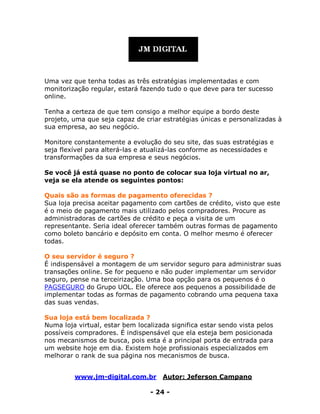 www.jm-digital.com.br Autor: Jeferson Campano
- 24 -
Uma vez que tenha todas as três estratégias implementadas e com
monitorização regular, estará fazendo tudo o que deve para ter sucesso
online.
Tenha a certeza de que tem consigo a melhor equipe a bordo deste
projeto, uma que seja capaz de criar estratégias únicas e personalizadas à
sua empresa, ao seu negócio.
Monitore constantemente a evolução do seu site, das suas estratégias e
seja flexível para alterá-las e atualizá-las conforme as necessidades e
transformações da sua empresa e seus negócios.
Se você já está quase no ponto de colocar sua loja virtual no ar,
veja se ela atende os seguintes pontos:
Quais são as formas de pagamento oferecidas ?
Sua loja precisa aceitar pagamento com cartões de crédito, visto que este
é o meio de pagamento mais utilizado pelos compradores. Procure as
administradoras de cartões de crédito e peça a visita de um
representante. Seria ideal oferecer também outras formas de pagamento
como boleto bancário e depósito em conta. O melhor mesmo é oferecer
todas.
O seu servidor é seguro ?
É indispensável a montagem de um servidor seguro para administrar suas
transações online. Se for pequeno e não puder implementar um servidor
seguro, pense na terceirização. Uma boa opção para os pequenos é o
PAGSEGURO do Grupo UOL. Ele oferece aos pequenos a possibilidade de
implementar todas as formas de pagamento cobrando uma pequena taxa
das suas vendas.
Sua loja está bem localizada ?
Numa loja virtual, estar bem localizada significa estar sendo vista pelos
possíveis compradores. É indispensável que ela esteja bem posicionada
nos mecanismos de busca, pois esta é a principal porta de entrada para
um website hoje em dia. Existem hoje profissionais especializados em
melhorar o rank de sua página nos mecanismos de busca.
 
