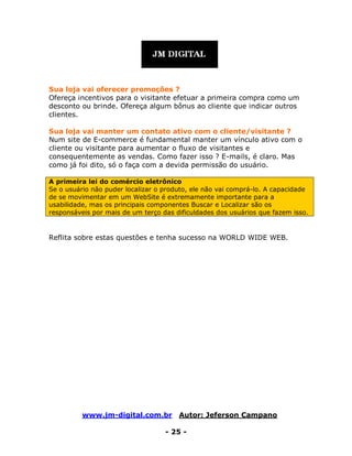 www.jm-digital.com.br Autor: Jeferson Campano
- 25 -
Sua loja vai oferecer promoções ?
Ofereça incentivos para o visitante efetuar a primeira compra como um
desconto ou brinde. Ofereça algum bônus ao cliente que indicar outros
clientes.
Sua loja vai manter um contato ativo com o cliente/visitante ?
Num site de E-commerce é fundamental manter um vínculo ativo com o
cliente ou visitante para aumentar o fluxo de visitantes e
consequentemente as vendas. Como fazer isso ? E-mails, é claro. Mas
como já foi dito, só o faça com a devida permissão do usuário.
A primeira lei do comércio eletrônico
Se o usuário não puder localizar o produto, ele não vai comprá-lo. A capacidade
de se movimentar em um WebSite é extremamente importante para a
usabilidade, mas os principais componentes Buscar e Localizar são os
responsáveis por mais de um terço das dificuldades dos usuários que fazem isso.
Reflita sobre estas questões e tenha sucesso na WORLD WIDE WEB.
 