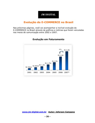 www.jm-digital.com.br Autor: Jeferson Campano
- 26 -
Evolução do E-COMMERCE no Brasil
Nas próximas páginas, você vai acompanhar a incrível evolução do
E-COMMERCE no Brasil atravéz de gráficos e notícias que foram veiculadas
nos meios de comunicação entre 2002 e 2007.
Evolução em Faturamento
 