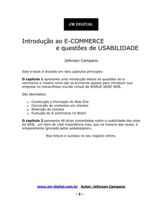 www.jm-digital.com.br Autor: Jeferson Campano
- 3 -
Introdução ao E-COMMERCE
e questões de USABILIDADE
Jeferson Campano
Este e-book é dividido em dois capítulos principais:
O capítulo 1 apresenta uma introdução básica às questões do e-
commerce e mostra como dar os primeiros passos para introduzir sua
empresa no maravilhoso mundo virtual da WORLD WIDE WEB.
São abordados:
 Construção e Promoção do Web Site
 Conversão de visitantes em clientes
 Retenção de clientes
 Evolução do E-commerce no Brasil
O capítulo 2 apresenta 46 dicas comentadas sobre a usabilidade dos sites
da WEB, um item de vital importância mas, que na maioria das vezes, é
simplesmente ignorado pelos webdesigners.
Boa leitura e sucesso no seu negócio online.
 