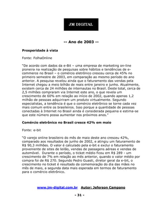 www.jm-digital.com.br Autor: Jeferson Campano
- 31 -
-- Ano de 2003 --
Prosperidade à vista
Fonte: FolhaOnline
“De acordo com dados da e-Bit – uma empresa de marketing on-line
pioneira na realização de pesquisas sobre hábitos e tendências de e-
commerce no Brasil – o comércio eletrônico cresceu cerca de 45% no
primeiro semestre de 2003, em comparação ao mesmo período do ano
anterior. A pesquisa revelou ainda que o faturamento das vendas pela
Internet chegou a meio bilhão de reais entre janeiro e junho. Atualmente,
existem cerca de 24 milhões de internautas no Brasil. Deste total, cerca de
2,5 milhões compraram via Internet este ano, o que revela um
crescimento de 60% em relação ao início de 2002, quando apenas 1,2
milhão de pessoas adquiriram um produto virtualmente. Segundo
especialistas, a tendência é que o comércio eletrônico se torne cada vez
mais comum entre os brasileiros. Isso porque a quantidade de pessoas
conectadas à Internet no Brasil ainda é considerada pequena e estima-se
que este número possa aumentar nos próximos anos.”
Comércio eletrônico no Brasil cresce 42% em maio
Fonte: e-bit
“O varejo online brasileiro do mês de maio deste ano cresceu 42%,
comparado aos resultados de junho de 2002, e atingiu um faturamento de
R$ 90,3 milhões. O valor é calculado pela e-bit e exclui o faturamento
proveniente de sites de leilão, vendas de passagens aéreas e vendas de
automóvel. Durante o período, o ticket médio ficou em R$ 289 - um
crescimento de 7% em relação ao mês anterior, quando o valor médio por
compra foi de R$ 270. Segundo Pedro Guasti, diretor geral da e-bit, o
crescimento no ticket é resultado da comemoração do dia das mães no
mês de maio, a segunda data mais esperada em termos de faturamento
para o comércio eletrônico.
 