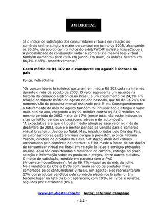 www.jm-digital.com.br Autor: Jeferson Campano
- 32 -
Já o índice de satisfação dos consumidores virtuais em relação ao
comércio online atingiu o maior percentual em junho de 2003, alcançando
os 86,5%, de acordo com o índice do e-bit/PWC-PriceWaterhouseCoopers.
A probabilidade do consumidor voltar a comprar na mesma loja virtual
também aumentou para 89% em junho. Em maio, os índices ficaram em
86,3% e 88%, respectivamente.”
Gasto médio de R$ 302 no e-commerce em agosto é recorde no
país
Fonte: FolhaOnline
“Os consumidores brasileiros gastaram em média R$ 302 cada na internet
durante o mês de agosto de 2003. O valor representa um recorde na
história do comércio eletrônico no Brasil, e um crescimento de 24,2% em
relação ao tíquete médio de agosto do ano passado, que foi de R$ 243. Os
números são da pesquisa mensal realizada pela E-bit. Consequentemente
o faturamento do mês de agosto também foi influenciado e atingiu o valor
mais alto do ano, chegando a R$ 99 milhões contra R$ 84,9 milhões no
mesmo período de 2002 --alta de 17% (neste total não estão inclusos os
sites de leilão, vendas de passagens aéreas e de automóvel).
"A expectativa era que o tíquete médio atingisse esse valor no mês de
dezembro de 2003, que é o melhor período de vendas para o comércio
virtual brasileiro, devido ao Natal. Mas, impulsionados pelo Dia dos Pais,
os e-consumidores gastaram mais do que o previsto", explica Fabiana
Yazbek, diretora de produtos da E-bit. Satisfação Além dos valores
arrecadados pelo comércio na internet, a E-bit mede o índice de satisfação
do consumidor virtual no Brasil em relação às lojas e serviços prestados
on-line. Aqui são consideradas a facilidade de compra, entrega no prazo,
seleção e informação sobre os produtos e preços, entre outros quesitos.
O índice de satisfação, medido em parceria com a PwC
(PricewaterhouseCoopers), foi de 86,7% --igual ao do mês de julho.
Mais vendidos Os CDs e DVDs continuam sendo os produtos mais
comprados pelos consumidores virtuais. Em agosto, eles representaram
27% dos produtos vendidos pelo comércio eletrônico brasileiro. Em
terceiro lugar na lista da E-bit aparecem, com 19%, os livros e revistas,
seguidos por eletrônicos (8%).
 
