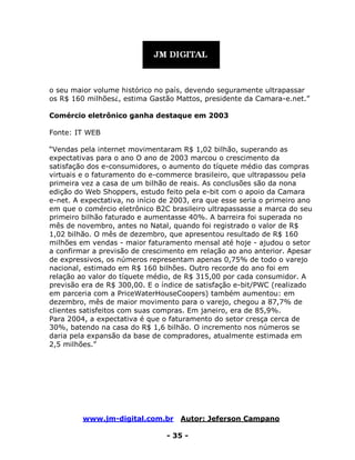 www.jm-digital.com.br Autor: Jeferson Campano
- 35 -
o seu maior volume histórico no país, devendo seguramente ultrapassar
os R$ 160 milhões¿, estima Gastão Mattos, presidente da Camara-e.net.”
Comércio eletrônico ganha destaque em 2003
Fonte: IT WEB
“Vendas pela internet movimentaram R$ 1,02 bilhão, superando as
expectativas para o ano O ano de 2003 marcou o crescimento da
satisfação dos e-consumidores, o aumento do tíquete médio das compras
virtuais e o faturamento do e-commerce brasileiro, que ultrapassou pela
primeira vez a casa de um bilhão de reais. As conclusões são da nona
edição do Web Shoppers, estudo feito pela e-bit com o apoio da Camara
e-net. A expectativa, no início de 2003, era que esse seria o primeiro ano
em que o comércio eletrônico B2C brasileiro ultrapassasse a marca do seu
primeiro bilhão faturado e aumentasse 40%. A barreira foi superada no
mês de novembro, antes no Natal, quando foi registrado o valor de R$
1,02 bilhão. O mês de dezembro, que apresentou resultado de R$ 160
milhões em vendas - maior faturamento mensal até hoje - ajudou o setor
a confirmar a previsão de crescimento em relação ao ano anterior. Apesar
de expressivos, os números representam apenas 0,75% de todo o varejo
nacional, estimado em R$ 160 bilhões. Outro recorde do ano foi em
relação ao valor do tíquete médio, de R$ 315,00 por cada consumidor. A
previsão era de R$ 300,00. E o índice de satisfação e-bit/PWC (realizado
em parceria com a PriceWaterHouseCoopers) também aumentou: em
dezembro, mês de maior movimento para o varejo, chegou a 87,7% de
clientes satisfeitos com suas compras. Em janeiro, era de 85,9%.
Para 2004, a expectativa é que o faturamento do setor cresça cerca de
30%, batendo na casa do R$ 1,6 bilhão. O incremento nos números se
daria pela expansão da base de compradores, atualmente estimada em
2,5 milhões.”
 