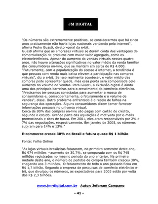 www.jm-digital.com.br Autor: Jeferson Campano
- 41 -
"Os números são extremamente positivos, se considerarmos que há cinco
anos praticamente não havia lojas nacionais vendendo pela internet",
afirma Pedro Guasti, diretor-geral da e-bit.
Guasti afirma que as empresas virtuais se deram conta das vantagens da
comercialização de produtos com maior valor agregado, como os
eletroeletrônicos. Apesar do aumento da vendas virtuais nesses quatro
anos, não houve alterações significativas no valor médio da renda familiar
dos consumidores on-line, que se mantém em cerca de R$ 4.000.
"Futuramente, com a popularização do acesso à internet, a tendência é
que pessoas com renda mais baixa elevem a participação nas compras
virtuais", diz a e-bit. Se isso realmente acontecer, o valor médio das
compras pode apresentar queda, mas essa perda será compensada pelo
aumento no volume de vendas. Para Guasti, a exclusão digital é ainda
uma das principais barreiras para o crescimento do comércio eletrônico.
"Precisamos ter pessoas conectadas para aumentar a massa de
consumidores e, conseqüentemente, o faturamento e o volume de
vendas", disse. Outro problema enfrentado é o receio de falhas na
segurança das operações. Alguns consumidores dizem temer fornecer
informações pessoais no universo virtual.
Cerca de 80% das compras on-line são pagas com cartão de crédito,
segundo o estudo. Grande parte das aquisições é motivada por e-mails
promocionais e sites de busca. Em 2001, eles eram responsáveis por 2% e
7% das negociações, respectivamente. Em janeiro de 2005, os números
subiram para 14% e 13%.”
E-commerce cresce 30% no Brasil e fatura quase R$ 1 bilhão
Fonte: Folha Online
“As lojas virtuais brasileiras faturaram, no primeiro semestre deste ano,
R$ 974 milhões --aumento de 30,7%, se comparado com os R$ 745
milhões registrados no mesmo período do ano anterior. Na primeira
metade deste ano, o número de pedidos de compra também cresceu 30%,
chegando aos 3 milhões. O faturamento de todo o ano passado ficou em
R$ 1,7 bilhão. Segundo a empresa de pesquisas de comércio eletrônico e-
bit, que divulgou os números, as expectativas para 2005 estão por volta
dos R$ 2,3 bilhões.
 