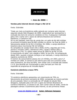www.jm-digital.com.br Autor: Jeferson Campano
- 44 -
-- Ano de 2006 --
Vendas pela internet devem chegar a R$ 3,9 bi
Fonte: DiárioNet
“Cada vez mais os brasileiros estão optando por comprar pela internet,
segundo estudo Web Shoppers de 2005, responsável por acompanhar a
evolução dos bens de consumo vendidos on-line. A pesquisa é realizada
pela e-bit e conta com o apoio da Câmara Brasileira de Comércio
Eletrônico, a Camara-e.net.
Só no ano passado, esse tipo de venda deu um salto de R$ 469 milhões
no primeiro trimestre para R$ 885 milhões no último. Ao final de 2005, o
faturamento obtido foi de R$ 2,5 bilhões. Em 2006, o varejo eletrônico
brasileiro deve movimentar R$ 3,9 bilhões.
Os campeões de vendas foram CDs e DVDs (21%), seguidos por livros,
jornais e revistas (18%), eletrônicos (9%), saúde e beleza (8%) e
informática (7%). E o gasto médio anual de 2005 foi de R$ 272,00.
O crescimento no setor, com relação a 2004, foi de 43%. Já comparando
desde 2001, quando o estudo começou a ser realizado, o varejo eletrônico
registrou aumento de 355%.
O número de consumidores passou de 2,5 milhões, em 2003, para 4,7
milhões em 2005. A Camara-e.net estima para este ano aumento ainda
mais expressivo, de cerca de 60%, sem contar com a inclusão das classes
C e D, que deverão ser incorporadas a esse mercado por meio da
expansão de programas de inclusão digital.”
Comércio eletrônico cresce 79%
Fonte: DiárioNet
“O comércio eletrônico apresentou um crescimento de 79% no
faturamento do primeiro semestre de 2006, comparado ao mesmo período
do ano passado. Esta é a conclusão da 14ª edição do estudo Web
Shoppers, realizado pela e-bit com o apoio da Câmara Brasileira de
Comércio Eletrônico, a Camara-e.net. Sem contar sites de leilão, venda de
passagens aéreas e automóveis pela internet, os seis primeiros meses
 