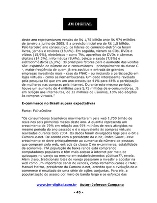 www.jm-digital.com.br Autor: Jeferson Campano
- 45 -
deste ano representaram vendas de R$ 1,75 bilhão ante R$ 974 milhões
de janeiro a junho de 2005. E a previsão inicial era de R$ 1,5 bilhão.
Pelo terceiro ano consecutivo, os líderes do comércio eletrônico foram
livros, jornais e revistas (18,4%). Em seguida, vieram os CDs, DVDs e
vídeos (15,9%), eletrônicos - como TVs, aparelhos de DVDs e câmeras
digitais (14,3%), informática (8,4%), beleza e saúde (7,9%) e
eletrodomésticos (6,9%). Os principais fatores para o aumento das vendas
são: expansão do número de e-consumidores - principalmente da classe C
-, maior freqüência de quem já era assíduo e entrada de grandes
empresas investindo mais - caso da FNAC - ou iniciando a participação em
lojas virtuais - como as Pernambucanas. Um dado interessante revelado
pela pesquisa foi que em um ano cresceu de 41% para 44% a participação
de mulheres nas compras pela internet. Durante este mesmo período,
houve um aumento de 4 milhões para 5,75 milhões de e-consumidores. Já
em relação aos internautas, de 32 milhões de usuários, 18% são adeptos
às compras virtuais.”
E-commerce no Brasil supera expectativas
Fonte: FolhaOnline
“Os consumidores brasileiros movimentaram pela web 1,750 bilhão de
reais nos seis primeiros meses deste ano. A quantia representa um
crescimento de 79% em relação aos 974 milhões de reais atingidos no
mesmo período do ano passado e é o equivalente às compras virtuais
realizadas durante todo 2004. Os dados foram divulgados hoje pela e-bit e
Camara-e.net. De acordo com o presidente da e-bit, Pedro Guasti, esse
crescimento se deve principalmente ao aumento do número de pessoas
que compram pela web, entrada da classe C no e-commerce, estabilidade
da economia. ??A população de baixa renda está comprando
computadores populares e têm mais acesso à internet por meio de
quiosques no varejo ou mesmo em estabelecimentos públicos??, revela.
Além disso, tradicionais lojas do varejo passaram a investir e apostar na
web como um importante canal de vendas, como Pernambucanas e FNAC.
Manuel Mattos, presidente da Camara-e.net, acredita que a evolução do e-
commerce é resultado de uma série de ações conjuntas. Para ele, a
popularização do acesso por meio de banda larga e os esforços das
 