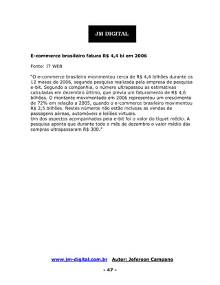 www.jm-digital.com.br Autor: Jeferson Campano
- 47 -
E-commerce brasileiro fatura R$ 4,4 bi em 2006
Fonte: IT WEB
“O e-commerce brasileiro movimentou cerca de R$ 4,4 bilhões durante os
12 meses de 2006, segundo pesquisa realizada pela empresa de pesquisa
e-bit. Segundo a companhia, o número ultrapassou as estimativas
calculadas em dezembro último, que previa um faturamento de R$ 4,6
bilhões. O montante movimentado em 2006 representou um crescimento
de 72% em relação a 2005, quando o e-commerce brasileiro movimentou
R$ 2,5 bilhões. Nestes números não estão inclusas as vendas de
passagens aéreas, automóveis e leilões virtuais.
Um dos aspectos acompanhados pela e-bit foi o valor do tíquet médio. A
pesquisa aponta que durante todo o mês de dezembro o valor médio das
compras ultrapassaram R$ 300.”
 