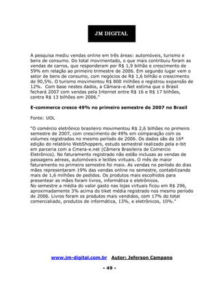 www.jm-digital.com.br Autor: Jeferson Campano
- 49 -
A pesquisa mediu vendas online em três áreas: automóveis, turismo e
bens de consumo. Do total movimentado, o que mais contribuiu foram as
vendas de carros, que responderam por R$ 1,9 bilhão e crescimento de
59% em relação ao primeiro trimestre de 2006. Em segundo lugar vem o
setor de bens de consumo, com negócios de R$ 1,6 bilhão e crescimento
de 90,5%. O turismo movimentou R$ 800 milhões e registrou expansão de
12%. Com base nestes dados, a Câmara–e.Net estima que o Brasil
fechará 2007 com vendas pela Internet entre R$ 16 e R$ 17 bilhões,
contra R$ 13 bilhões em 2006.”
E-commerce cresce 49% no primeiro semestre de 2007 no Brasil
Fonte: UOL
“O comércio eletrônico brasileiro movimentou R$ 2,6 bilhões no primeiro
semestre de 2007, com crescimento de 49% em comparação com os
volumes registrados no mesmo período de 2006. Os dados são da 16ª
edição do relatório WebShoppers, estudo semestral realizado pela e-bit
em parceria com a Cmera-e.net (Câmera Brasileira de Comercio
Eletrônico). No faturamento registrado não estão inclusas as vendas de
passagens aéreas, automóveis e leilões virtuais. O mês de maior
faturamento no primeiro semestre foi maio. As vendas no período do dias
mães representaram 19% das vendas online no semestre, contabilizando
mais de 1,6 milhões de pedidos. Os produtos mais escolhidos para
presentear as mães foram livros, informática e eletrônicos.
No semestre a média do valor gasto nas lojas virtuais ficou em R$ 296,
aproximadamente 3% acima do tiket média registrado nos mesmo período
de 2006. Livros foram os produtos mais vendidos, com 17% do total
comercialiado, produtos de informática, 13%, e eletrônicos, 10%.”
 