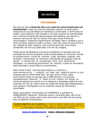 www.jm-digital.com.br Autor: Jeferson Campano
- 5 -
Introdução
Nos dias de hoje a Internet não é um canal de comunicação para ser
subestimado e cada vez mais as empresas utilizam-na como parte
integrante da sua estratégia de marketing e publicidade. A diminuição de
custos, uma audiência mais elevada e um grau superior de interatividade
com o cliente/visitante são apenas alguns dos aspectos que elevam a
Internet nos dias de hoje ao mesmo nível que outras formas de
comunicação e marketing regularmente utilizadas. Mas a verdade é que a
forma de fazer negócios mudou, evoluiu. Caso não mude de igual forma o
seu método de fazer negócios, não só ficará para trás como estará
cometendo um erro que pode ditar o fim do seu negócio.
Muitos gurus de Marketing e Business cometeram no passado erros na
avaliação da Internet enquanto canal de publicidade ou comercial. Devido
às características iniciais da Internet - onde abundava páginas sem
conteúdo interessante ou relevante e destituídas de qualquer rigor de
design – a mesma não foi considerada como uma ferramenta
necessária no marketing empresarial. No entanto, o setor de informática
está habituado a juízos falsos ou precipitados !
Estar online é fácil. Para tal basta adquirir um domínio –
www.seusite.com.br – construir um Web site, colocá-lo online e a sua
empresa está na World Wide Web. Se estar online é fácil, saber
como utilizar todos os recursos que a WEB oferece é um assunto
completamente diferente. O “estar on-line” implica em utilizar as
várias tecnologias de acordo com os objetivos e estratégia global de uma
empresa, em vez de o fazer como se o Web site fosse algo independente e
sem qualquer interligação com os restantes canais de marketing e
publicidade.
Neste guia prático “Introdução ao E-COMMERCE e questões de
USABILIDADE” apresento diretrizes claras e concretas para, não só ter
um Web site de sucesso, bem como dinamizar o seu Web site de acordo
com os objetivos empresariais.
Comércio Eletrônico ou E-commerce é a forma de realizar negócios entre empresa e
consumidor (B2C) ou entre empresas (B2B), usando a Internet como plataforma de troca
de informações, encomenda e realização das transações financeiras.
 