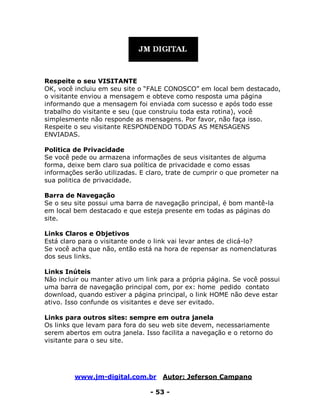www.jm-digital.com.br Autor: Jeferson Campano
- 53 -
Respeite o seu VISITANTE
OK, você incluiu em seu site o “FALE CONOSCO” em local bem destacado,
o visitante enviou a mensagem e obteve como resposta uma página
informando que a mensagem foi enviada com sucesso e após todo esse
trabalho do visitante e seu (que construiu toda esta rotina), você
simplesmente não responde as mensagens. Por favor, não faça isso.
Respeite o seu visitante RESPONDENDO TODAS AS MENSAGENS
ENVIADAS.
Politica de Privacidade
Se você pede ou armazena informações de seus visitantes de alguma
forma, deixe bem claro sua política de privacidade e como essas
informações serão utilizadas. E claro, trate de cumprir o que prometer na
sua politica de privacidade.
Barra de Navegação
Se o seu site possui uma barra de navegação principal, é bom mantê-la
em local bem destacado e que esteja presente em todas as páginas do
site.
Links Claros e Objetivos
Está claro para o visitante onde o link vai levar antes de clicá-lo?
Se você acha que não, então está na hora de repensar as nomenclaturas
dos seus links.
Links Inúteis
Não incluir ou manter ativo um link para a própria página. Se você possui
uma barra de navegação principal com, por ex: home pedido contato
download, quando estiver a página principal, o link HOME não deve estar
ativo. Isso confunde os visitantes e deve ser evitado.
Links para outros sites: sempre em outra janela
Os links que levam para fora do seu web site devem, necessariamente
serem abertos em outra janela. Isso facilita a navegação e o retorno do
visitante para o seu site.
 