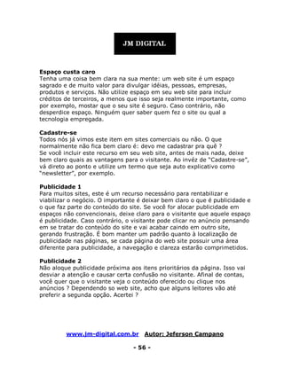 www.jm-digital.com.br Autor: Jeferson Campano
- 56 -
Espaço custa caro
Tenha uma coisa bem clara na sua mente: um web site é um espaço
sagrado e de muito valor para divulgar idéias, pessoas, empresas,
produtos e serviços. Não utilize espaço em seu web site para incluir
créditos de terceiros, a menos que isso seja realmente importante, como
por exemplo, mostar que o seu site é seguro. Caso contrário, não
desperdice espaço. Ninguém quer saber quem fez o site ou qual a
tecnologia empregada.
Cadastre-se
Todos nós já vimos este item em sites comerciais ou não. O que
normalmente não fica bem claro é: devo me cadastrar pra quê ?
Se você incluir este recurso em seu web site, antes de mais nada, deixe
bem claro quais as vantagens para o visitante. Ao invéz de “Cadastre-se”,
vá direto ao ponto e utilize um termo que seja auto explicativo como
“newsletter”, por exemplo.
Publicidade 1
Para muitos sites, este é um recurso necessário para rentabilizar e
viabilizar o negócio. O importante é deixar bem claro o que é publicidade e
o que faz parte do conteúdo do site. Se você for alocar publicidade em
espaços não convencionais, deixe claro para o visitante que aquele espaço
é publicidade. Caso contrário, o visitante pode clicar no anúncio pensando
em se tratar do conteúdo do site e vai acabar caindo em outro site,
gerando frustração. É bom manter um padrão quanto à localização de
publicidade nas páginas, se cada página do web site possuir uma área
diferente para publicidade, a navegação e clareza estarão comprimetidos.
Publicidade 2
Não aloque publicidade próxima aos itens prioritários da página. Isso vai
desviar a atenção e causar certa confusão no visitante. Afinal de contas,
você quer que o visitante veja o conteúdo oferecido ou clique nos
anúncios ? Dependendo so web site, acho que alguns leitores vão até
preferir a segunda opção. Acertei ?
 