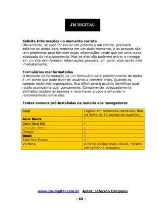 www.jm-digital.com.br Autor: Jeferson Campano
- 60 -
Solicite Informações no momento correto
Obviamente, se você for enviar um produto a um cliente, precisará
solicitar os dados para remessa em um dado momento, e as pessoas não
tem problemas para fornecer estas informações desde que em uma etapa
adequada do relacionamento. Mas se elas não puderem entrar e navegar
em um site sem fornecer informações pessoais, em geral, elas sairão dele
imediatamente.
Formulários mal formatados
O descuido na formatação de um formulário para preenchimento de dados
é um ponto que pode levar os usuários a cometer erros. Quando os
campos estão mal organizados, fica difícil para o usuário identificar qual
rótulo acompanha qual componente. Componentes adequadamente
alinhados ajudam as pessoas a reconhecer grupos e entender o
relacionamento entre eles.
Fontes comuns pré-instaladas na maioria dos navegadores
Arial Legível em tamanhos razoáveis. Boa
na fonte de 10 pontos ou superior.
Arial Black -
Comic Sans MS -
Courier New -
Georgia -
Impact -
Times New Romam -
Verdana A fonte on-line mais visível, mesmo
em tamanho pequeno.
 