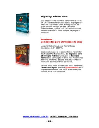 www.jm-digital.com.br Autor: Jeferson Campano
- 63 -
Segurança Máxima no PC
Este eBook vai lhe ensinar a transformar o seu PC
em uma verdadeira fortaleza contra as pragas que
infestam a Internet e tiram a tranquilidade de
quem só quer navegar em paz. Utilizando
softwares FREE, iremos criar uma barreira quase
impenetrável contra todos os tipos de pragas e
invasores.
Revelados...
Os Segredos para Otimização de Sites
Lançamento Exclusivo para Assinantes da
NewsLetter da JM DIGITAL
Ebook exclusivo para os assinantes da newsletter
da JM DIGITAL: Revelados... Os Segredos para
Otimização de Sites vai revelar as Técnicas
Secretas de Otimização de Sites para Mecanismos
de Busca. Melhore a posição de suas páginas nos
resultados dos mecanismos de buscas.
Se você ainda não é assinante da nossa newsletter,
cadastre-se agora e receba gratuitamente este
surpreendente ebook com todas as técnicas para
otimização de sites reveladas.
 