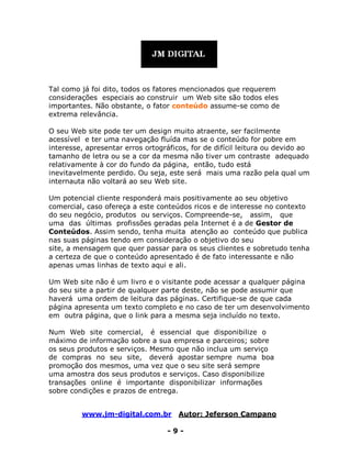 www.jm-digital.com.br Autor: Jeferson Campano
- 9 -
Tal como já foi dito, todos os fatores mencionados que requerem
considerações especiais ao construir um Web site são todos eles
importantes. Não obstante, o fator conteúdo assume-se como de
extrema relevância.
O seu Web site pode ter um design muito atraente, ser facilmente
acessível e ter uma navegação fluída mas se o conteúdo for pobre em
interesse, apresentar erros ortográficos, for de difícil leitura ou devido ao
tamanho de letra ou se a cor da mesma não tiver um contraste adequado
relativamente à cor do fundo da página, então, tudo está
inevitavelmente perdido. Ou seja, este será mais uma razão pela qual um
internauta não voltará ao seu Web site.
Um potencial cliente responderá mais positivamente ao seu objetivo
comercial, caso ofereça a este conteúdos ricos e de interesse no contexto
do seu negócio, produtos ou serviços. Compreende-se, assim, que
uma das últimas profissões geradas pela Internet é a de Gestor de
Conteúdos. Assim sendo, tenha muita atenção ao conteúdo que publica
nas suas páginas tendo em consideração o objetivo do seu
site, a mensagem que quer passar para os seus clientes e sobretudo tenha
a certeza de que o conteúdo apresentado é de fato interessante e não
apenas umas linhas de texto aqui e ali.
Um Web site não é um livro e o visitante pode acessar a qualquer página
do seu site a partir de qualquer parte deste, não se pode assumir que
haverá uma ordem de leitura das páginas. Certifique-se de que cada
página apresenta um texto completo e no caso de ter um desenvolvimento
em outra página, que o link para a mesma seja incluído no texto.
Num Web site comercial, é essencial que disponibilize o
máximo de informação sobre a sua empresa e parceiros; sobre
os seus produtos e serviços. Mesmo que não inclua um serviço
de compras no seu site, deverá apostar sempre numa boa
promoção dos mesmos, uma vez que o seu site será sempre
uma amostra dos seus produtos e serviços. Caso disponibilize
transações online é importante disponibilizar informações
sobre condições e prazos de entrega.
 