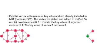 • Pick the vertex with minimum key value and not already included in
MST (not in mstSET). The vertex 1 is picked and added to mstSet. So
mstSet now becomes {0, 1}. Update the key values of adjacent
vertices of 1. The key value of vertex 2 becomes 8.
 