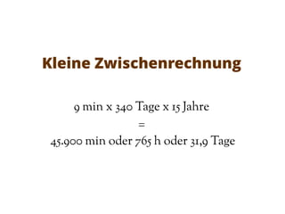 Kleine Zwischenrechnung
9 min x 340 Tage x 15 Jahre
=
45.900 min oder 765 h oder 31,9 Tage
 