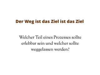 Der Weg ist das Ziel ist das Ziel
Welcher Teil eines Prozesses sollte
erlebbar sein und welcher sollte
weggelassen werden?
 