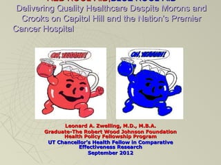 RED KOOL-AID,BLUE KOOL-AID
 Delivering Quality Healthcare Despite Morons and
  Crooks on Capitol Hill and the Nation’s Premier
Cancer Hospital




             Leonard A. Zwelling, M.D., M.B.A.
       Graduate-The Robert Wood Johnson Foundation
             Health Policy Fellowship Program
        UT Chancellor’s Health Fellow in Comparative
                  Effectiveness Research
                      September 2012
 