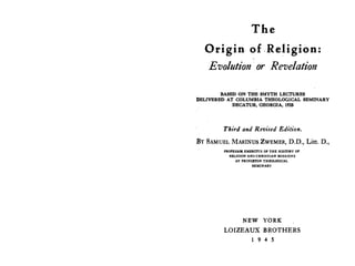 The
Origin of .Religion:
Evolution · or Revelation
BASED ON THE SMYTH LECTURES
DELIVERED AT COLUMBIA THEOLOGICAL SEMINARY
DECATUR, GEORGIA, 1935
Third and Revised Edition.
BY SAMUEL MARINUS ZWEMER, D.D., Litt. D.,
PROFESSOR EMERITUS OF THE HISTORY OF
RELIGION AND CHRISTIAN MISSIONS
AT PRINCETON THEOLOGic;;AL
SEMINARY
NEW YORK
LOIZEAUX BROTHERS
1 9 4 5
 