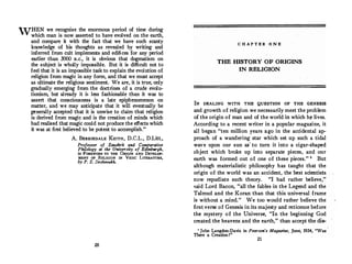 WHEN we recognize the enormous period of time during
which man is now asserted to have evolved on the earth,
and compare it with the fact that we have such scanty
knowledge of his thoughts as revealed by writing and
inferred from cult implements and edifices for any period
earlier than 3000 B.c., it is obvious that dogmatism on
the subject is wholly impossible. But it is difficult not to
feel that it is an impossible task to explain the evolution of
religion from magic in any form, and that we must accept
as ultimate the religious sentiment. We are, it is true, only
gradually emerging from the doctrines of a crude evolu­
tionism, but already it is less fashionable than it was to
assert that. consciousness is a late epiphenomenon on
matter, and we may anticipate that it will eventually be
generally accepted that it is unwise to claim that religion
is derived from magic and is the creation of minds which
had realized that magic could not produce the effects which
it was at first believed to be potent to accomplish."
A. BERRIEDALE KEITH, D.
C.
L., D.Litt.,
Professor of Sanskrit and Comparative
Philology at the University of Edinbwgh,
in FOREWORD TO THE ORIGIN AND .DEVELOP­
MENT OF RELIGION IN VEDIC LITERATURE,
by P. S. Deshmukh.
20
C H A P T E R O N E
THE HISTORY OF ORIGINS
IN RELIGION
IN DEALING WITH THE QUESTION OF THE GENESIS
and growth of religion we necessarily meet the problem
of the origin of man and of the world in which h� lives.
According to a recent writer in a popular magazine, it
all began "ten million years ago in the accidental ap­
proach of a wandering star which set up such a tidal
wave upon our sun as' to turn it into a cigar-shaped
object which broke up into separate pieces, and our
earth was formed out o f one of these pieces. " 1
But
although materialistic philosophy has taught that the
origin of the world was an accident, the best scientists
now repudiate such theory. "I had rather believe, "
said Lord Bacon, "all the fables in the Legend and the
Talmud and the Koran than that this universal frame
is without a mind.
" We too would rather believe the
firstverse of Genesis in its majesty and reticence before
the mystery of the Universe, "In the beginning God
created the heavens and the earth, " than accept the dis-
1
John Langdon-Davis in Pearson's Magazine, June, 1934, "Was
There a Creation ?"
21
 