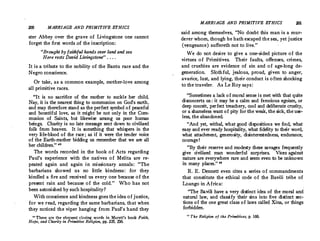 ZOO MARRIAGE AND PRIMITIVE ETHICS
ster Abbey over the grave of Livingstone one cannot
. forget the first words of the inscription:
Brought by faithful hands over land and sea
Here rests David Livingstone . . . .
It is a tribute to the nobility of the Bantu race and the
Negro conscience.
Or take, as a common example, mother-love among
all primitive races.
It is no sacrifice of the mother to suckle her child.
Nay, it is the nearest thing to communion on God's earth,
and may therefore stand as the perfect symbol of peaceful
and bountiful love, as it might be not only in the Com­
munion of Saints, but likewise among us poor human
beings. Charity is no late message sent down to civilized
folk from heaven. It is something that whispers in the
very life-blood of the race ; as if it were the tender voice
of the Earth-mother bidding us remember that we are all
her children. 42
The words recorded in the book of Acts regarding
Paul's experience with the natives of Melita are re­
peated again and again in missionary annals : The
barbarians showed us no little kindness : for they
kindled a fire and received us every one because of the
present rain and because of the cold. Who has not
been astonished by suchhospitality?
With conscience and kindness goes the idea of justice,
for we read, regarding the same barbarians, that when
they noticed the viper hanging from Paul's hand they
.
0
These are the eloquent closing words in Marett's book Faith,
Hope, and Charity in Primitive Religion, pp. 235, 236.
MARRIAGE AND PRIMITIVE ETHICS 201
said among themselves, No doubt this man is a mur­
derer whom, though he hathescaped the sea, yet justice
(vengeance) suffereth not to live.
We do not desire to give a one-sided picture of the
virtues of Primitives. Their faults, offenses, crimes,
and cruelties are evidence of sin and of age-long de­
generation. Slothful, jealous, proud, given to anger,
avarice, lust, and lying, their conduct is often shocking
to the traveler. As Le Roy says :
Sometimes a lack of moral sense is met with that quite
disconcerts us : it may be a calm and ferocious egoism, or
deep conceit, perfect treachery, cool and deliberate cruelty,
or a shameless want of pity for the weak, the sick, the use­
less, the abandoned.
And yet, withal, what good dispositions we find, what
easy and ever ready hospitality, what fidelity to their word,
what attachment, generosity, disinterestedness, endurance,
courage !
By their reserve and modesty these savages frequently
give civilized man wonderful surprises. Vices against
nature are everywhere rare and seem even to be unknown
in many places. 48
R.E.Dennett even cites a series of commandments
that constitute the ethical code of the Bavili tribe of
Loango in Africa:
The Bavili have a very distinct idea of the moral and
natural law, and classify their sins into five distinct sec­
tions of the one great class of laws called Xina, or things
forbidden.
03 The Religion of the Primitives, p. 160.
 