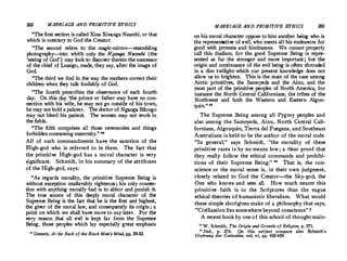 MARRIAGE AND PRIMITIVE ETHICS
The first section is called Xina Xivanga Nzambi, or that
which is contrary to God the Creator.
The second refers to the magic-mirror-resembling
photography-into which only the Nganga Neambi (the
'seeing of God') may look to discover therein the successor
of the chief of Loango, made, they say, after the image of
God.
The third we find in the way the mothers correct their
children when they talk foolishly of God.
The fourth prescribes the observance of each fourth
day. On this day 'the prince or father may have no con­
nection with his wife, he may not go outside of his town,
he may not hold a palaver. The doctor of Nganga Bitongo
may not bleed his·patient. The women may not 'jVork in
the fields.
The fi£th comprises all those ceremonies and things
forbidden concerning maternity. 
All of such commandments have the sanction of the
High-god who is referred to in them. The fact that
the primitive High-god has a moral character is very
significant. Schmidt, in his summary of the attributes
of the High-god, says:
As regards morality, the primitive Supreme Being is
without exception unalterably righteous; his only connec­
tion with anything morally bad is to abhor and punish it
The true source of this deeply moral character ·of the
Supreme Being is the fact that he is the first and highest,
the giver of the moral,law, and consequently its origin ; a
point on which we shalt have more to say later. For the
very reason that all evil is kept far from the Supreme
Being, those peoples which lay especially great emphasis
 Dennett, At the Back of the Black Ma,.•, Mind, pp. 50-52,
MARRIAGE AND PRIMITIVE ETHICS 203
on his moral characte.r oppose to him another being who is
the representative of evil, who meets all his endeavors for
good with protests and. hindrances. We cannot properly
call this dualism, for the good Supreme Being is repre­
sented as far the stronger and more important; but the
origin and continuance of the evil being is often shrouded
in a dim twilight•which our present knowledge does not
allow us to brighten. This is the state of the case among
Arctic primitives, the Samoyeds and the Ainu, and the
most part of the primitive peoples of North America, for
instance the North Central Californians, the tribes of the
Northwest and both the Western and Eastern Algon­
quin. '11
The Supreme Being among all Pygmy peoples and
also among the Samoyeds, Ainu, North Central Cali­
fornians, Algonquin, Tierra de! Fuegans, and Southeast
Australians is held to be the author of the moral code.
In general, says Schmidt, the morality of these
primitive races is by no means low ; a clear proof that
they really follow the ethical commands and prohibi­
tions of their Supreme Being.  That is, the con­
science or the moral sense is, in their own judgment,
closely related to God the Creator-the Sky-god, the
One who knows and sees all. How much nearer this
primitive faith is to the Scriptures than the vague
ethical theories of humanistic liberalism. What would
these simple aborigines make of a philosophy that says,
Civilization lies somewhere beyond conscience?
A recent book by one of this school of thoughtmain-
0 W. Schmidt, The Origin and Growth of Religion, p. 271.
0
Ibid., p� 274. On this subject compare also Schmidt's
Urs/J'rung der Gottesidee, vol. vi, pp. 410-439.
 