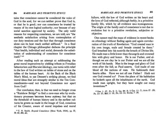 204 MARRIAGE AND PRIMITIVE ETHICS
tains that conscience cannot be conside.red the voice of
God in the soul, for we can neither prove that God is,
or that he is good ; nor can conscience be trusted by
reason of its own logical authority; nor because of any
social sanction approved by society. The only valid
reasons for respecting conscience, we·are told, are the
aesthetic satisfaction arising from contemplation of
our duty tensions and the facf that through conscience
alone can its host reach unified selfhood. In a final
chapter the Chicago philosopher deduces the principle
that health, individual and social, demands the substi­
tution of understanding of conscience for conscience
itself. n
After reading such an attempt at sublimating the
great moral imperatives by yielding tribute ,to Freudian
behaviorism and Marxist ideology, one turns with relief
to the law of God written on tables of stone and on the
tables of the human heart. At the Back of the Black
Man's Mind, to use Dennett's striking phrase, we find
moral ideas that 'are strangely similar to the Ten Com­
mandments-and not beyond Conscience nor apart
from God !
Our conclusion, then, is that we need no longer cross
a Rainbow Bridge to find.a cave-man who by evolu­
tionary processes becomes homo sapiens; but that on
the threshold of human history and in the earliest cul­
tures he greets us made in the.image of God, conscious
of his Creator, aware of moral impulses and moral
 T. V. Smith, Beyond Conscience (New York, 1934), pp. 57,
59, 65, 200, efc.
MARRIAGE AND PRIMITIVE ETHICS 205
failure with the law of God written on his heart and
the lov� of God reflected,although feebly, in a primitive
family life, which by all evidence ':'as m_onogamous.
The origin of the family and of conscience 1s not due to
evolution but to a primitive revelation, subjective or
objective.
One cannot read the mass of evidence in recent books
on ethnology without finding again and again corro�­
ration of the truth of Revelation: God created man m
his own image, male and female created he them.
God breathed into his nostrils the breath of Divine life.
He mademan a littlelower thantheangels and crowned
him with glory and honor. He is our Father, and al­
though we are clay he is our Potter and we are all the
work of his hands. Man is the image and glory of God
even after the fall, as Paul asserts. God made of one
blood all the nations of men. He fashioneth their
hearts alike. Have we not all one Father? Hath not
one God created us? From the place of his habitation
he looketh upon all the inhabitants of the earth. God
made man upright, but they have sought out many
inventions.'8
 Gen. I : 27 · Ps. 8 : 5 ; Isa. 64 : 8; I Cor. 1 1 : 7; Acts 17 : 26;
Ps. 33: IS ; Mai. 2 : 10 ; Ps. 33: 14; Eccles. 7 : 29.
 